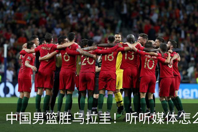 中国男篮胜乌拉圭！听听媒体怎么说 这对手锻炼价值输球都得偷着乐