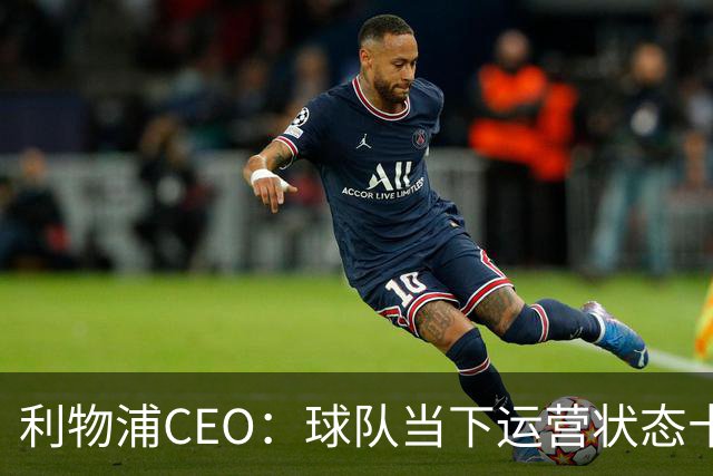 利物浦CEO：球队当下运营状态十分健康，我们满怀期待迎接新赛季