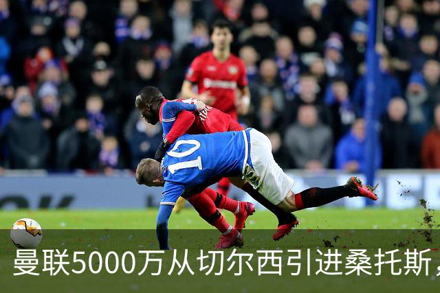 曼联5000万从切尔西引进桑托斯，周四宣布！埃德森同步体检冲刺首签